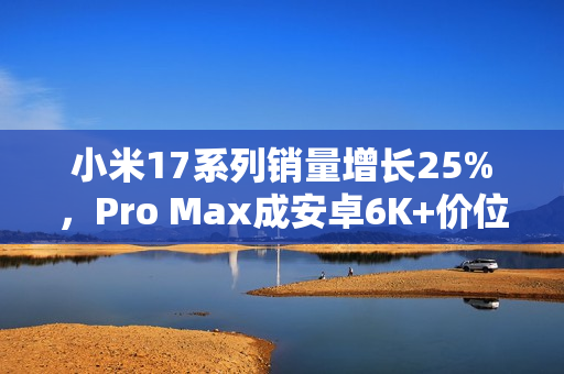 小米17系列销量增长25%，Pro Max成安卓6K+价位段销冠
