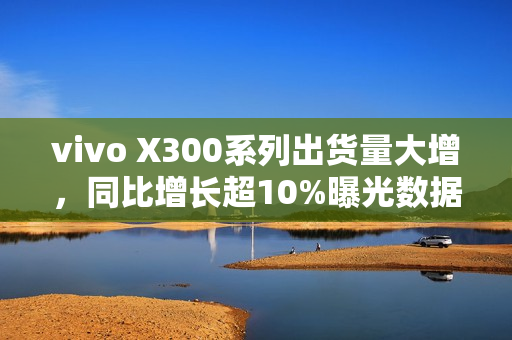 vivo X300系列出货量大增，同比增长超10%曝光数据揭秘成功秘诀