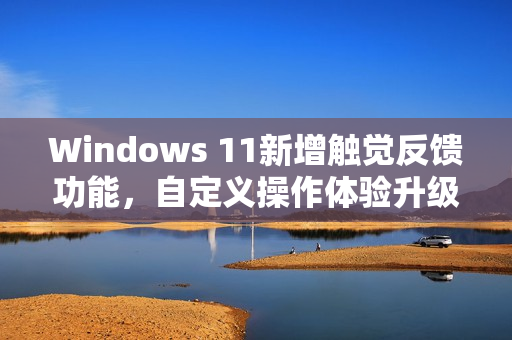 Windows 11新增触觉反馈功能，自定义操作体验升级