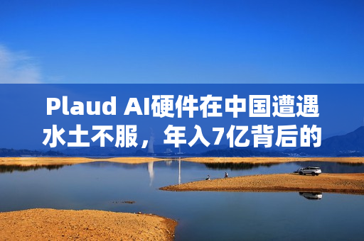 Plaud AI硬件在中国遭遇水土不服，年入7亿背后的挑战与反思
