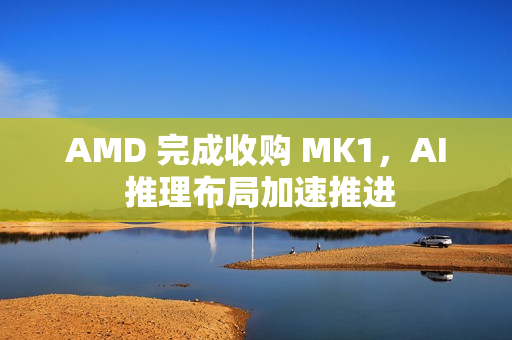 AMD 完成收购 MK1，AI 推理布局加速推进