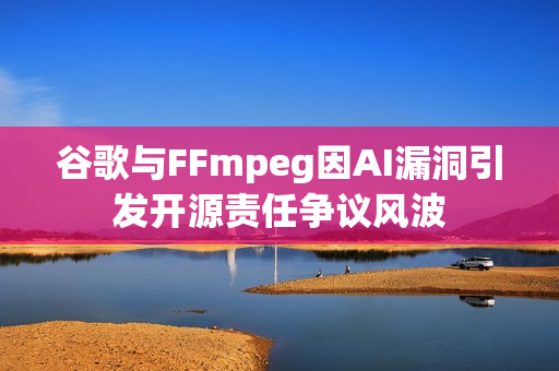 谷歌与FFmpeg因AI漏洞引发开源责任争议风波
