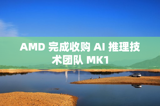 AMD 完成收购 AI 推理技术团队 MK1