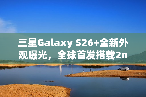 三星Galaxy S26+全新外观曝光，全球首发搭载2nm芯片