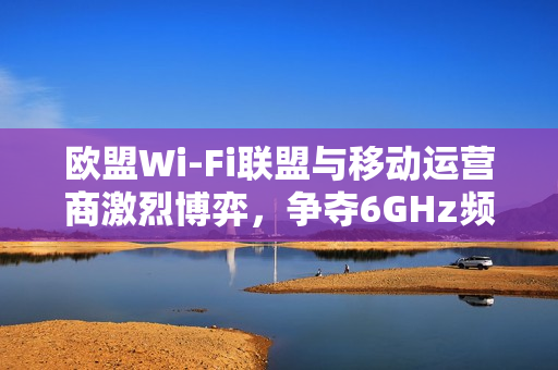 欧盟Wi-Fi联盟与移动运营商激烈博弈，争夺6GHz频段分配主导权