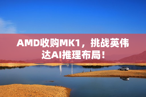 AMD收购MK1，挑战英伟达AI推理布局！