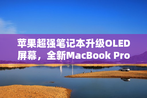 苹果超强笔记本升级OLED屏幕，全新MacBook Pro震撼来袭