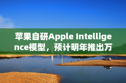苹果自研Apple Intelligence模型，预计明年推出万亿参数级新突破