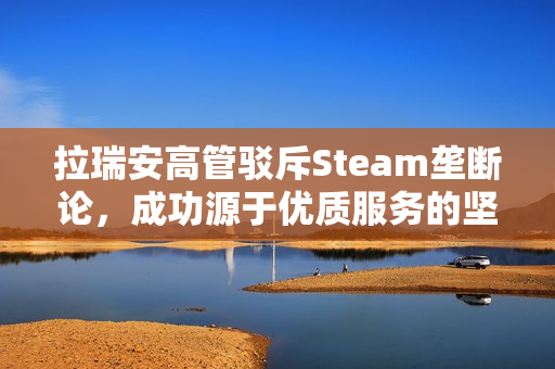 拉瑞安高管驳斥Steam垄断论，成功源于优质服务的坚持