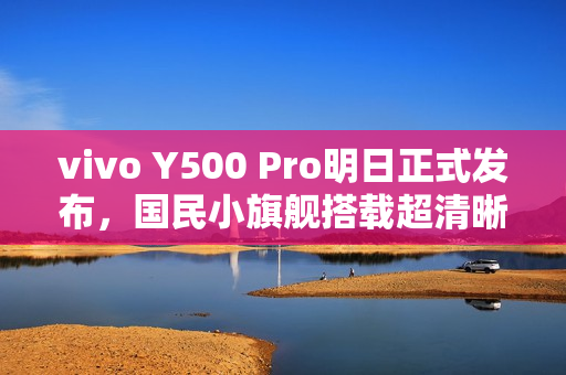 vivo Y500 Pro明日正式发布，国民小旗舰搭载超清晰2亿像素摄像头