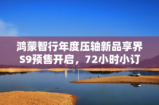 鸿蒙智行年度压轴新品享界S9预售开启，72小时小订突破八千台大关