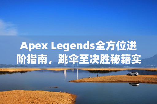 Apex Legends全方位进阶指南，跳伞至决胜秘籍实战解析