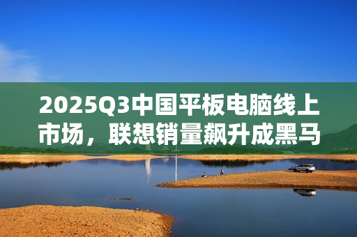 2025Q3中国平板电脑线上市场，联想销量飙升成黑马，TOP5榜单出炉