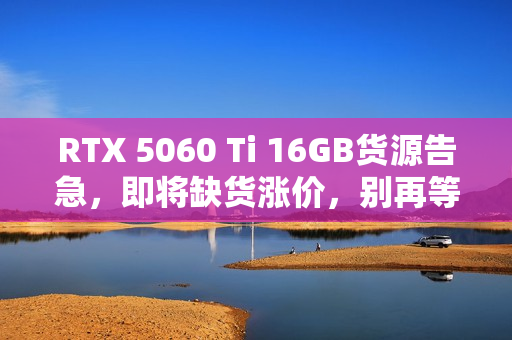 RTX 5060 Ti 16GB货源告急，即将缺货涨价，别再等待了！