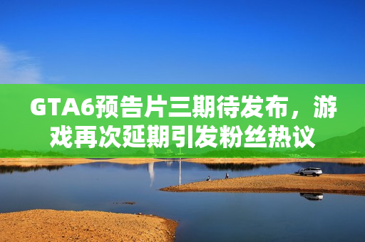 GTA6预告片三期待发布，游戏再次延期引发粉丝热议