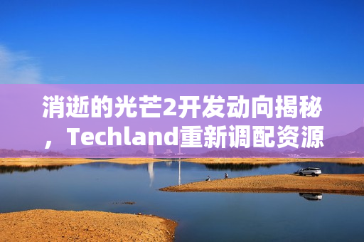 消逝的光芒2开发动向揭秘，Techland重新调配资源，或将倒转研发方向？