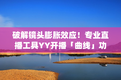 破解镜头膨胀效应！专业直播工具YY开播「曲线」功能上线(镜头胶皮膨胀)