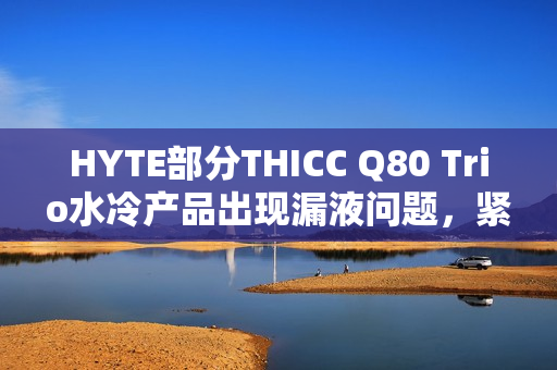 HYTE部分THICC Q80 Trio水冷产品出现漏液问题，紧急召回并退款，立即停用！