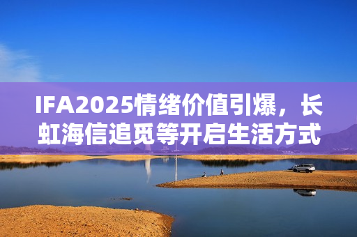 IFA2025情绪价值引爆，长虹海信追觅等开启生活方式销售热潮
