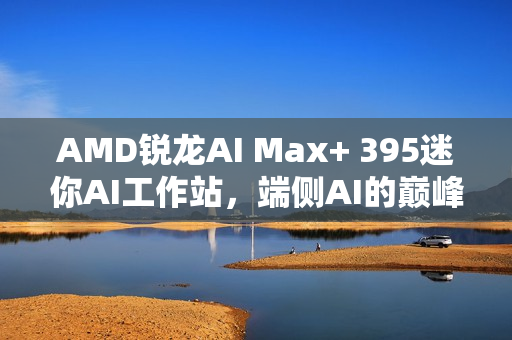 AMD锐龙AI Max+ 395迷你AI工作站，端侧AI的巅峰之选