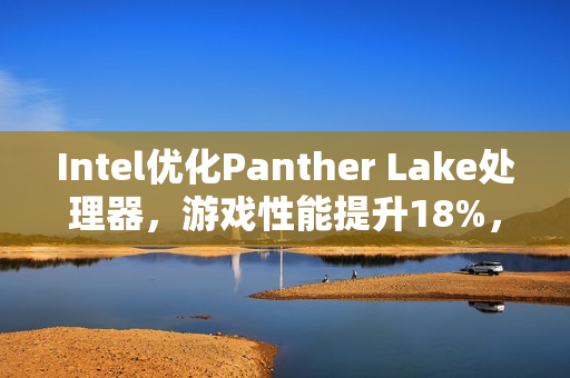 Intel优化Panther Lake处理器，游戏性能提升18%，18A工艺稳定出炉