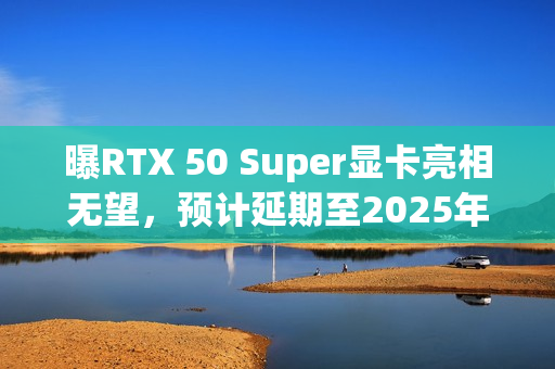 曝RTX 50 Super显卡亮相无望，预计延期至2025年