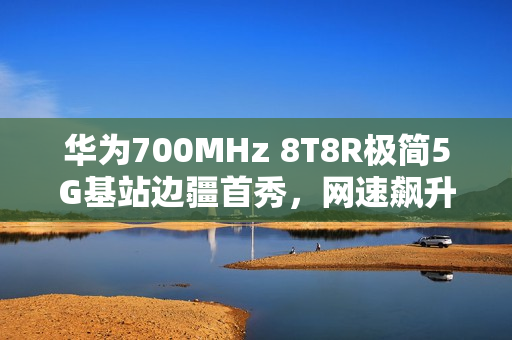 华为700MHz 8T8R极简5G基站边疆首秀，网速飙升近四成，破解信息孤岛壁垒