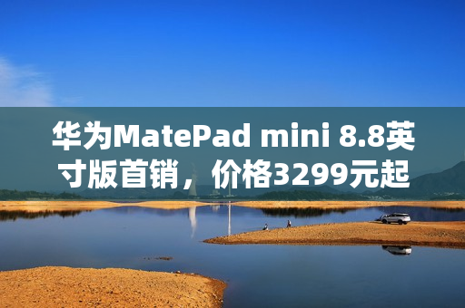 华为MatePad mini 8.8英寸版首销，价格3299元起，大手机时代的新选择
