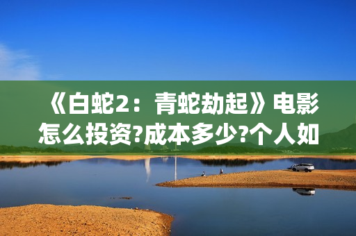 《白蛇2：青蛇劫起》电影怎么投资?成本多少?个人如何参与?(白蛇2青蛇劫起结局)