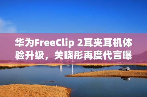 华为FreeClip 2耳夹耳机体验升级，关晓彤再度代言曝光！