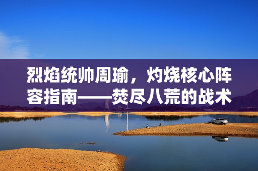 烈焰统帅周瑜，灼烧核心阵容指南——焚尽八荒的战术秘籍