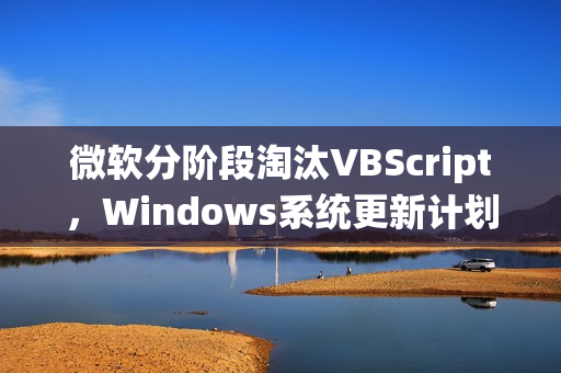 微软分阶段淘汰VBScript，Windows系统更新计划宣布