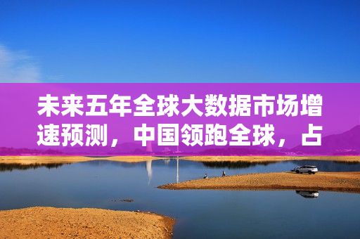 未来五年全球大数据市场增速预测，中国领跑全球，占比达百分之十