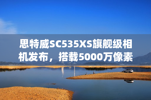 思特威SC535XS旗舰级相机发布，搭载5000万像素、0.7μm传感器