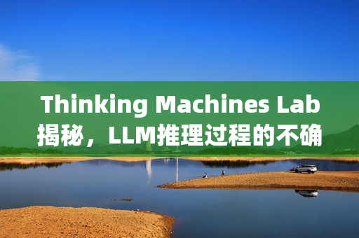 Thinking Machines Lab揭秘，LLM推理过程的不确定性真相探索
