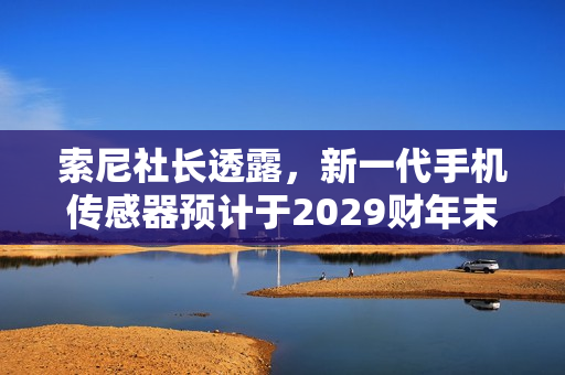 索尼社长透露，新一代手机传感器预计于2029财年末前出货上市