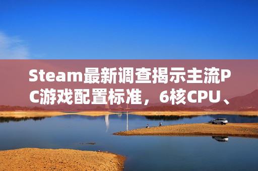 Steam最新调查揭示主流PC游戏配置标准，6核CPU、32GB内存与1TB硬盘成为玩家标配