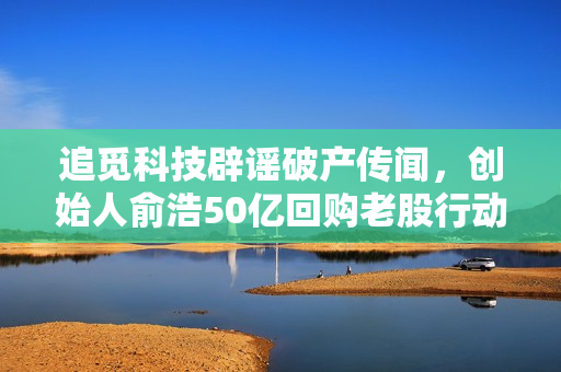追觅科技辟谣破产传闻，创始人俞浩50亿回购老股行动坚定