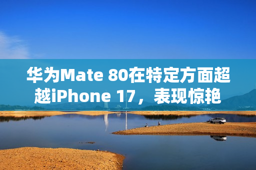 华为Mate 80在特定方面超越iPhone 17，表现惊艳