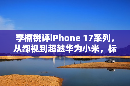 李楠锐评iPhone 17系列，从鄙视到超越华为小米，标准版成系列巅峰之选