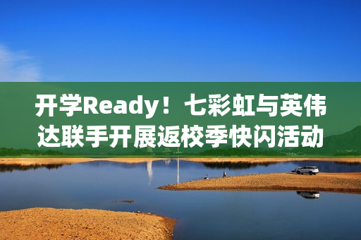 开学Ready！七彩虹与英伟达联手开展返校季快闪活动，硬核装备助力新学期启航