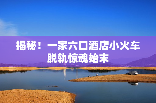 揭秘！一家六口酒店小火车脱轨惊魂始末