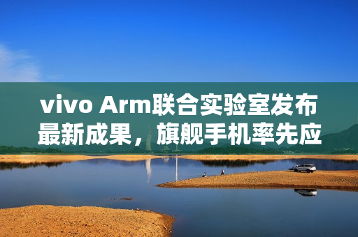 vivo Arm联合实验室发布最新成果，旗舰手机率先应用SME2创新技术