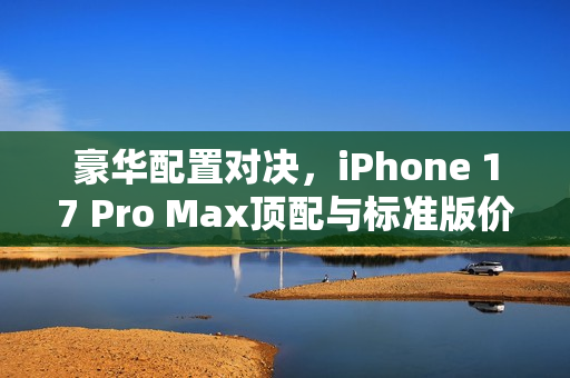 豪华配置对决，iPhone 17 Pro Max顶配与标准版价格对比，1.8万金苹果的价值解析