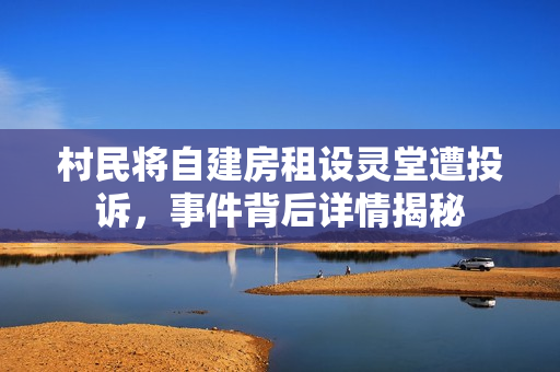 村民将自建房租设灵堂遭投诉，事件背后详情揭秘