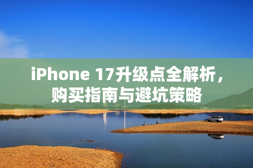 iPhone 17升级点全解析，购买指南与避坑策略