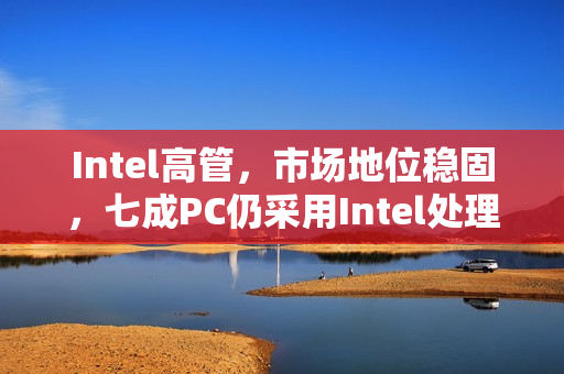 Intel高管，市场地位稳固，七成PC仍采用Intel处理器