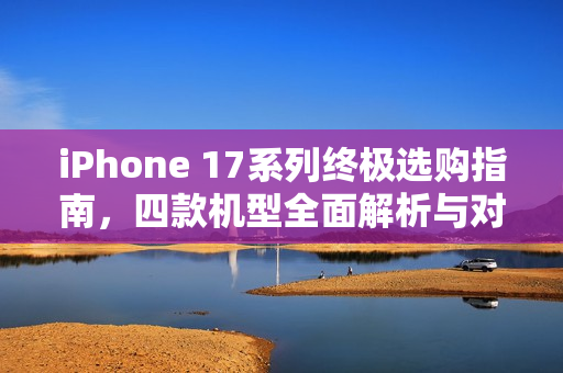 iPhone 17系列终极选购指南，四款机型全面解析与对比