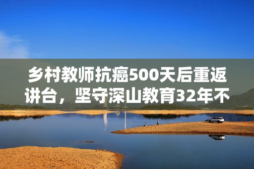 乡村教师抗癌500天后重返讲台,坚守深山教育32年不忘初心 乡村教师抗癌500天后重返讲台,坚守深山教育32年不忘初心