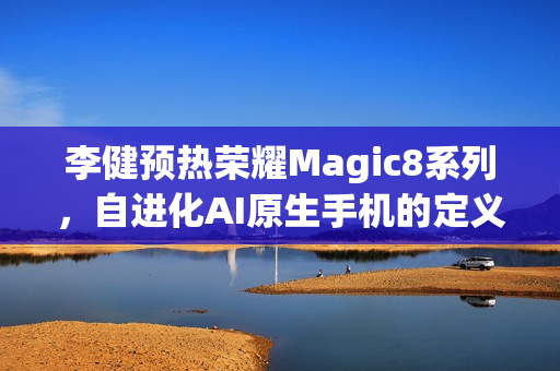 李健预热荣耀Magic8系列，自进化AI原生手机的定义之旅